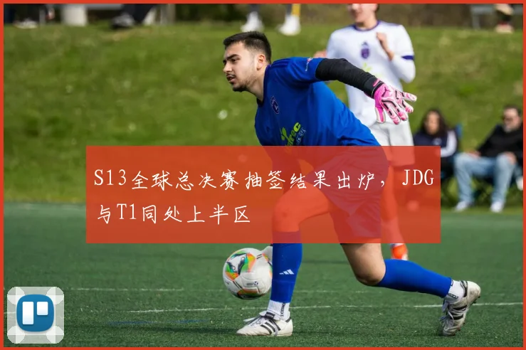 S13全球总决赛抽签结果出炉，JDG与T1同处上半区